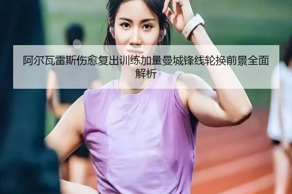 阿尔瓦雷斯伤愈复出训练加量曼城锋线轮换前景全面解析