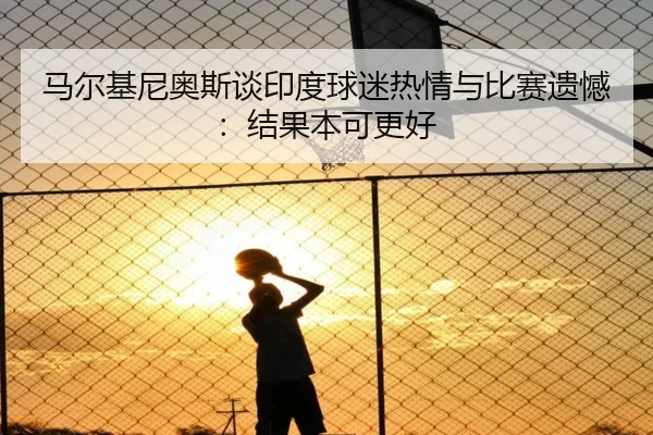 马尔基尼奥斯谈印度球迷热情与比赛遗憾：结果本可更好 - kaiyun